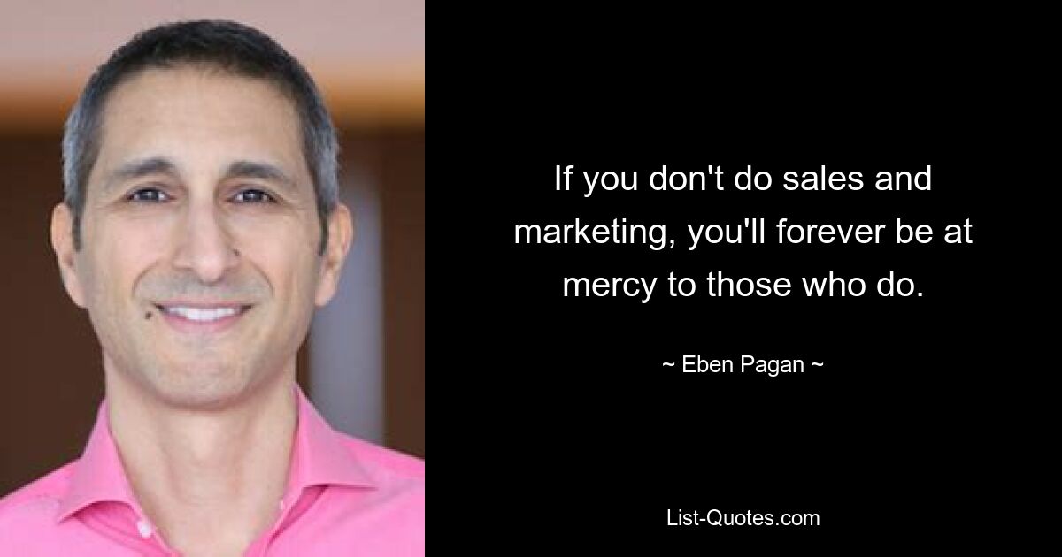 If you don't do sales and marketing, you'll forever be at mercy to those who do. — © Eben Pagan