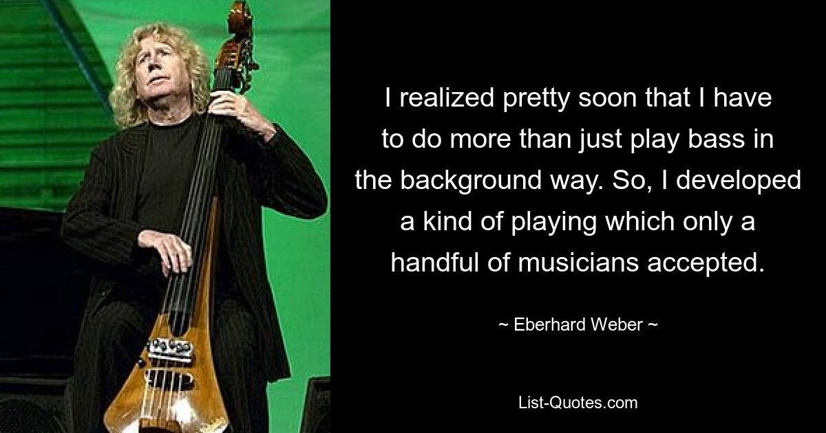 I realized pretty soon that I have to do more than just play bass in the background way. So, I developed a kind of playing which only a handful of musicians accepted. — © Eberhard Weber