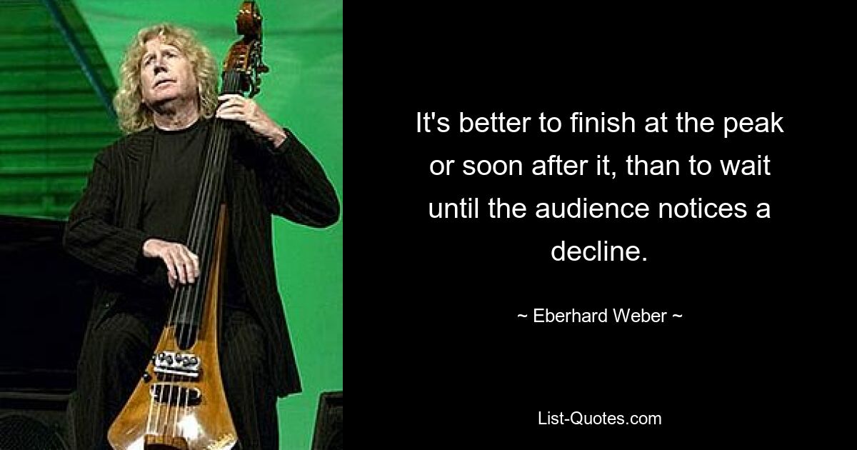 It's better to finish at the peak or soon after it, than to wait until the audience notices a decline. — © Eberhard Weber