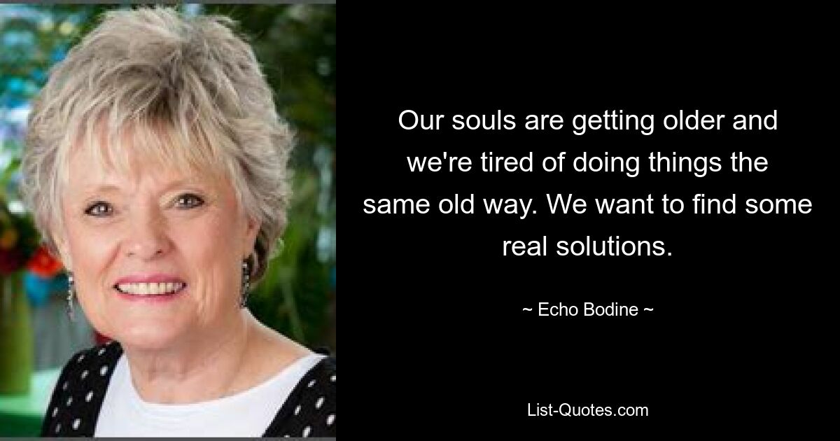 Our souls are getting older and we're tired of doing things the same old way. We want to find some real solutions. — © Echo Bodine