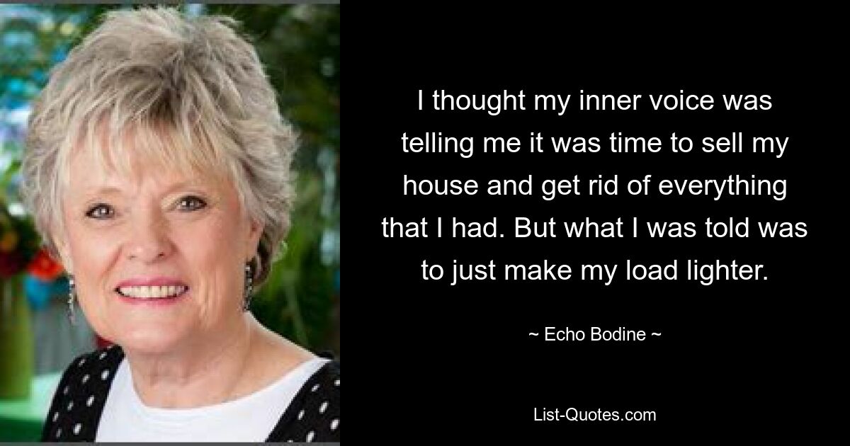 I thought my inner voice was telling me it was time to sell my house and get rid of everything that I had. But what I was told was to just make my load lighter. — © Echo Bodine