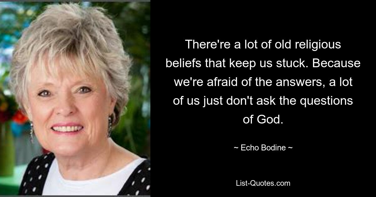 There're a lot of old religious beliefs that keep us stuck. Because we're afraid of the answers, a lot of us just don't ask the questions of God. — © Echo Bodine