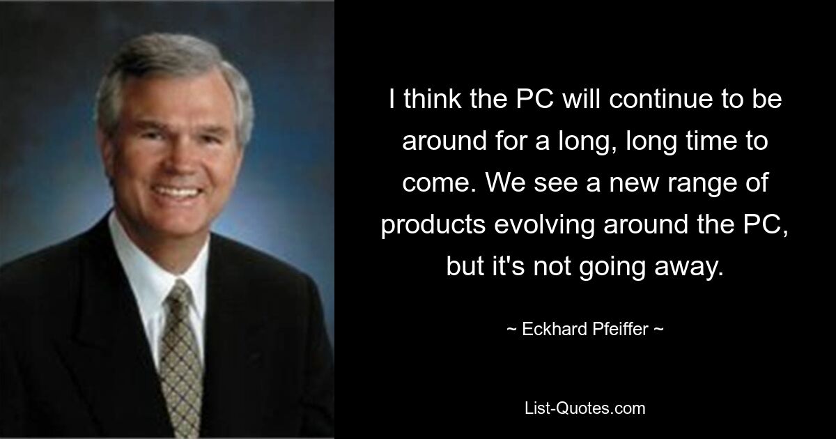 I think the PC will continue to be around for a long, long time to come. We see a new range of products evolving around the PC, but it's not going away. — © Eckhard Pfeiffer