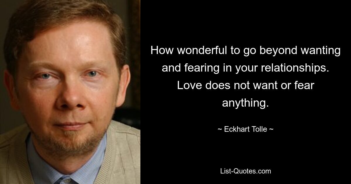 How wonderful to go beyond wanting and fearing in your relationships. Love does not want or fear anything. — © Eckhart Tolle