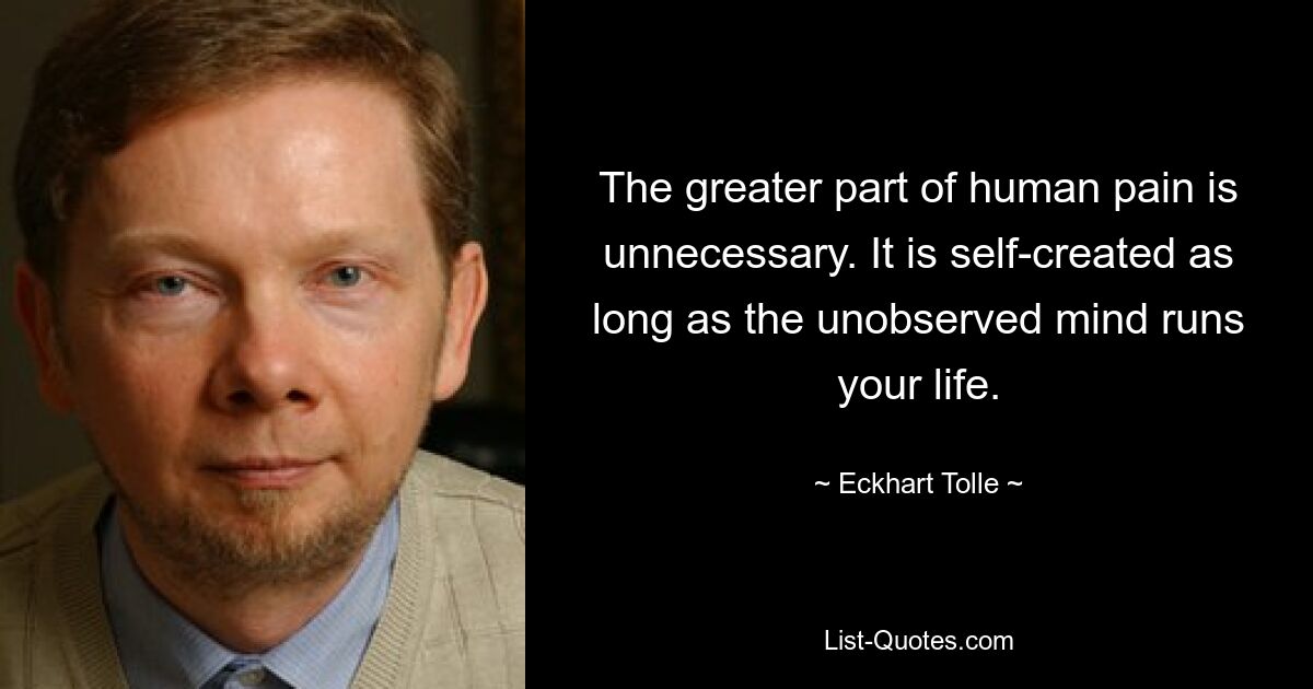 The greater part of human pain is unnecessary. It is self-created as long as the unobserved mind runs your life. — © Eckhart Tolle