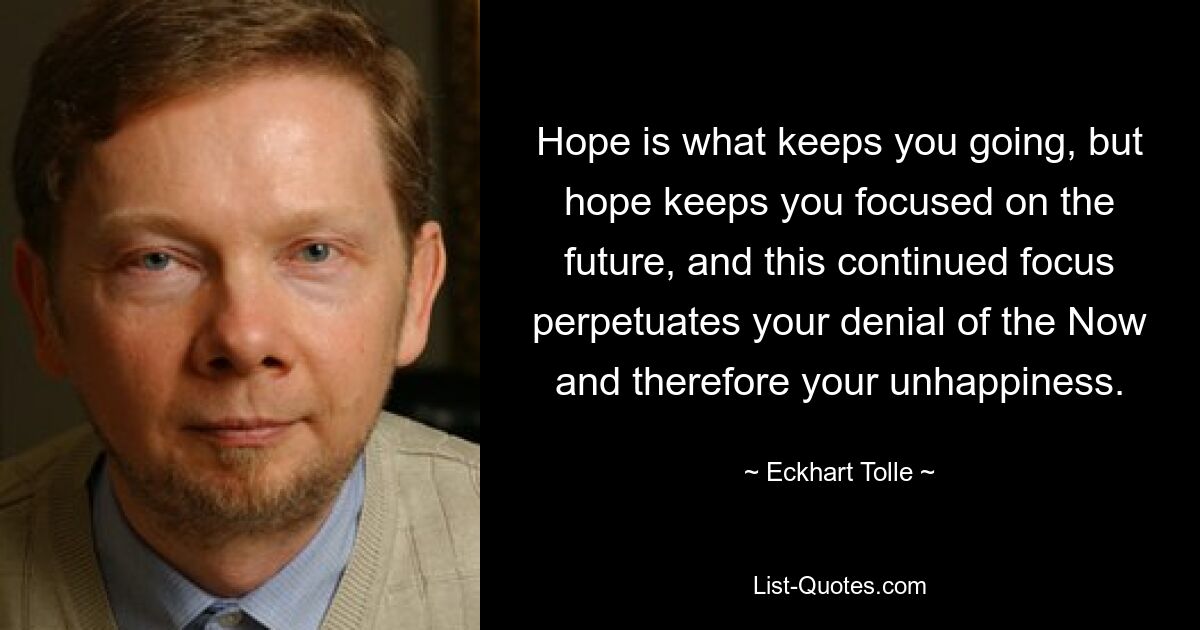 Hope is what keeps you going, but hope keeps you focused on the future, and this continued focus perpetuates your denial of the Now and therefore your unhappiness. — © Eckhart Tolle