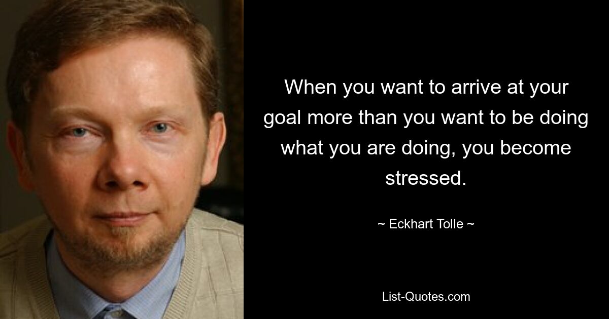 When you want to arrive at your goal more than you want to be doing what you are doing, you become stressed. — © Eckhart Tolle