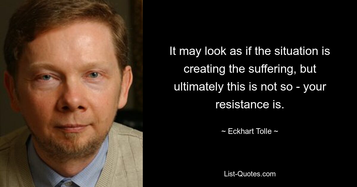 It may look as if the situation is creating the suffering, but ultimately this is not so - your resistance is. — © Eckhart Tolle