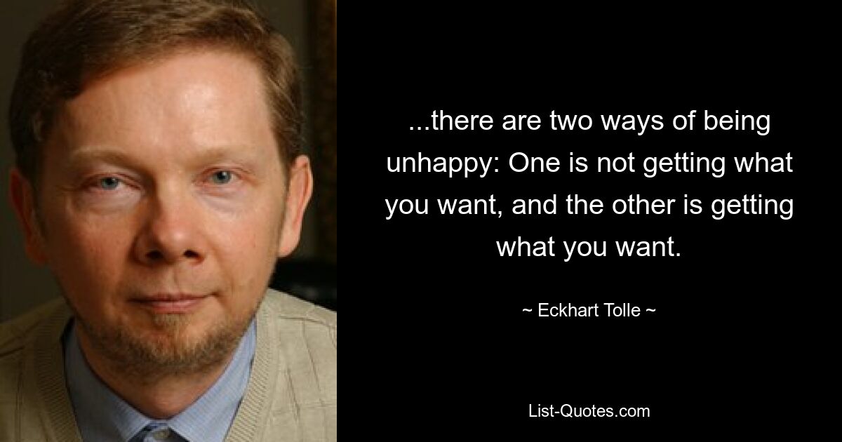 ...there are two ways of being unhappy: One is not getting what you want, and the other is getting what you want. — © Eckhart Tolle