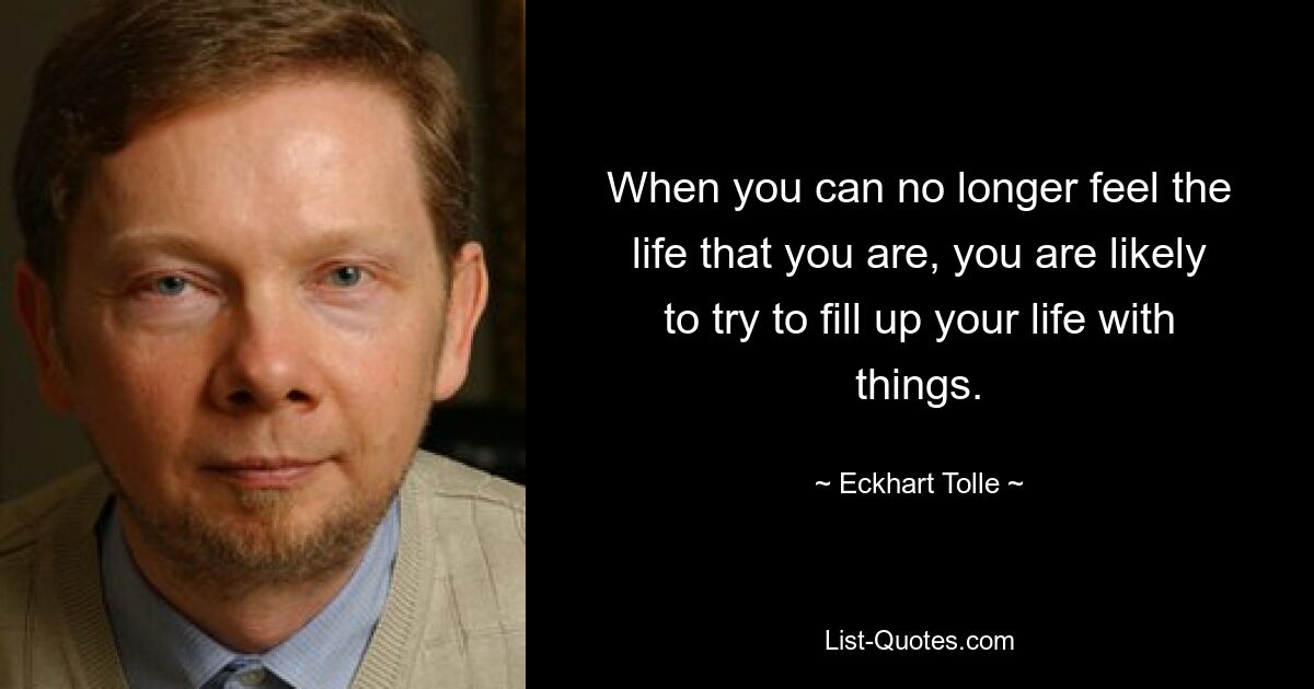 When you can no longer feel the life that you are, you are likely to try to fill up your life with things. — © Eckhart Tolle