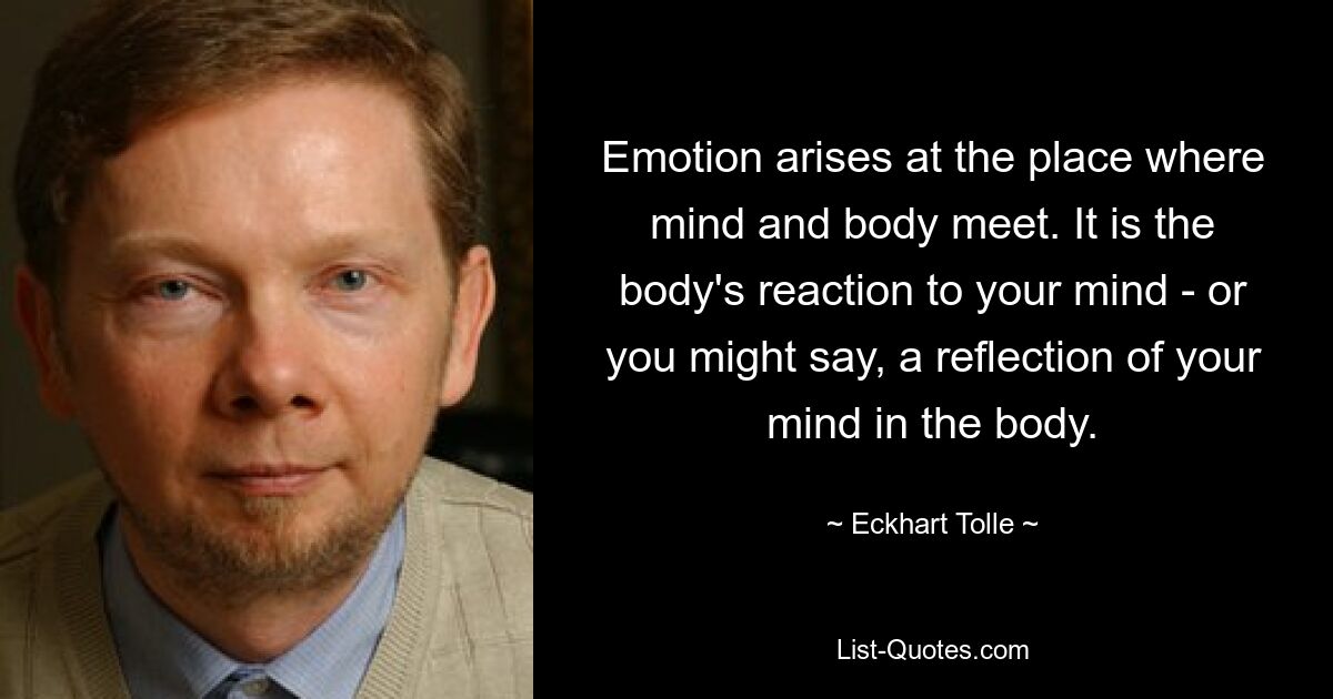 Emotion arises at the place where mind and body meet. It is the body's reaction to your mind - or you might say, a reflection of your mind in the body. — © Eckhart Tolle