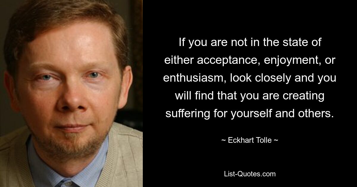 If you are not in the state of either acceptance, enjoyment, or enthusiasm, look closely and you will find that you are creating suffering for yourself and others. — © Eckhart Tolle