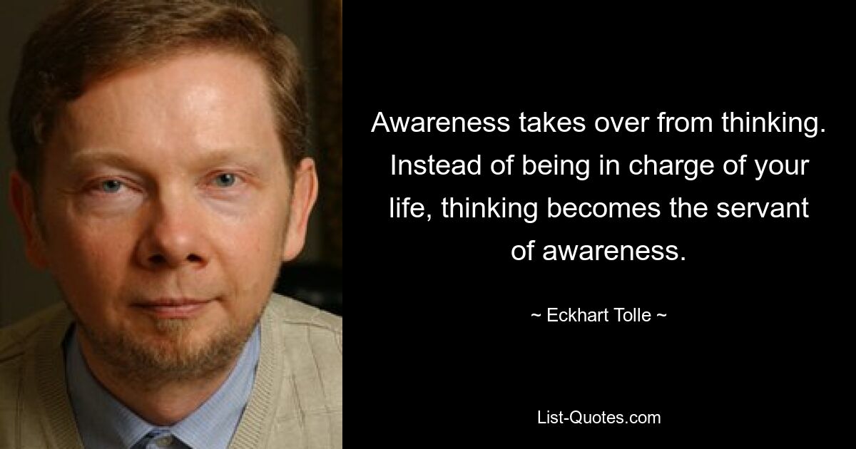 Awareness takes over from thinking. Instead of being in charge of your life, thinking becomes the servant of awareness. — © Eckhart Tolle