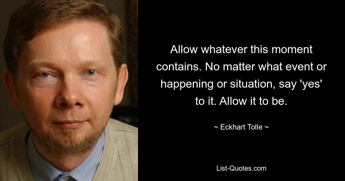 Allow whatever this moment contains. No matter what event or happening or situation, say 'yes' to it. Allow it to be. — © Eckhart Tolle