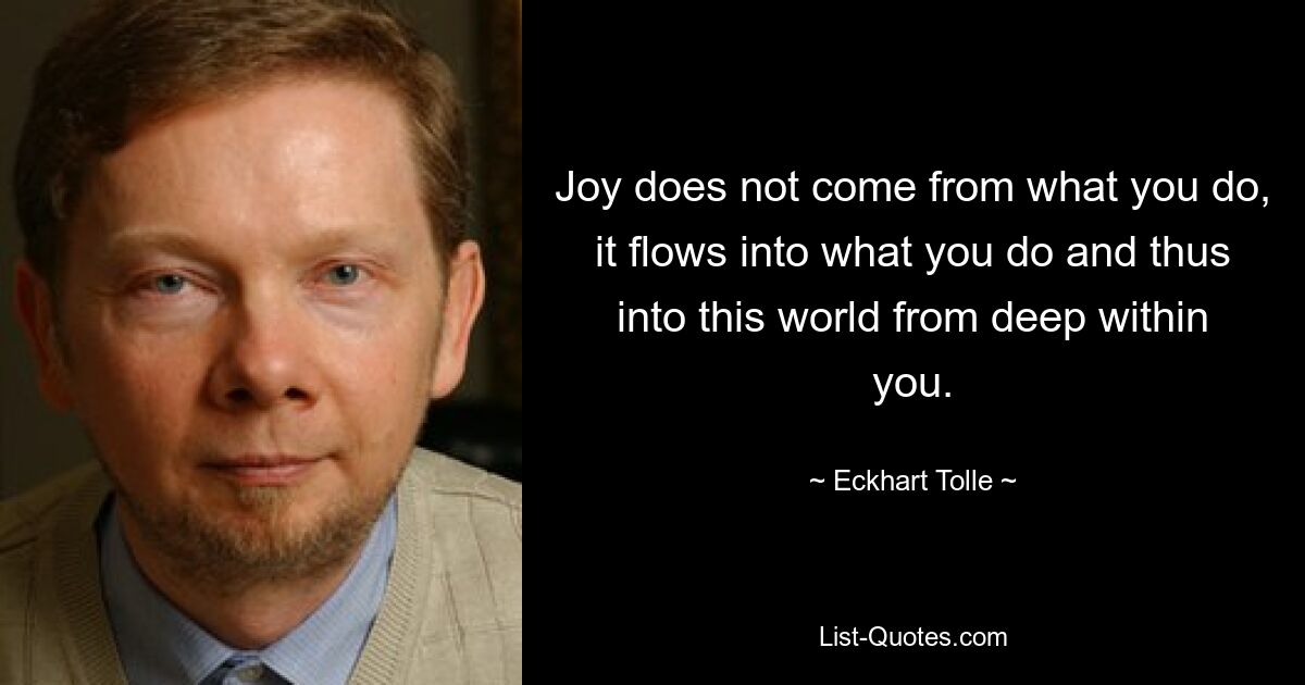 Joy does not come from what you do, it flows into what you do and thus into this world from deep within you. — © Eckhart Tolle