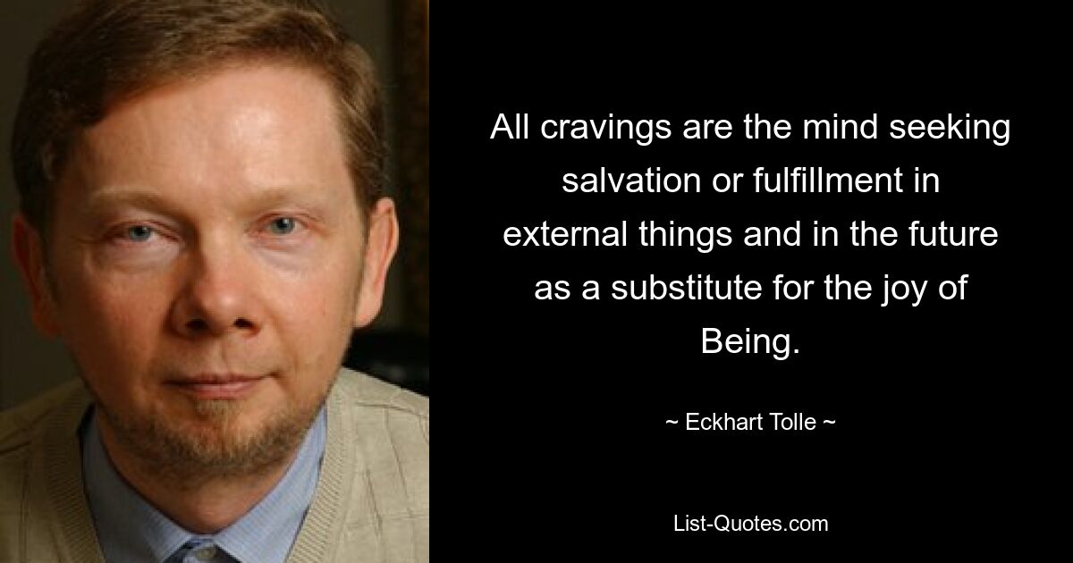 All cravings are the mind seeking salvation or fulfillment in external things and in the future as a substitute for the joy of Being. — © Eckhart Tolle