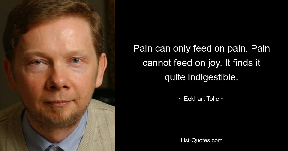 Pain can only feed on pain. Pain cannot feed on joy. It finds it quite indigestible. — © Eckhart Tolle