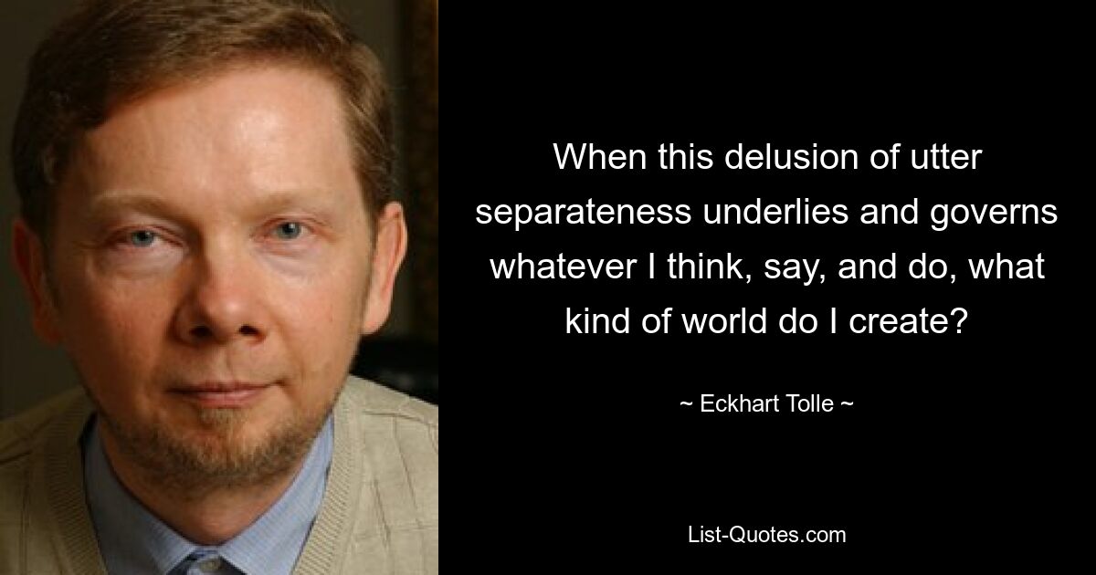 When this delusion of utter separateness underlies and governs whatever I think, say, and do, what kind of world do I create? — © Eckhart Tolle