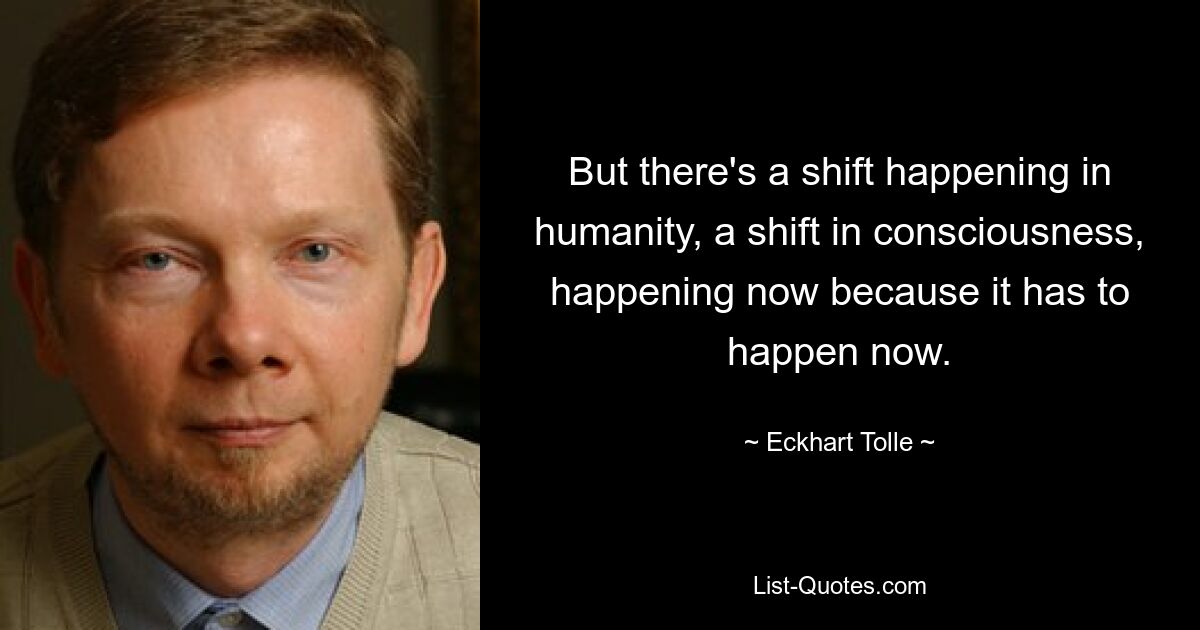 But there's a shift happening in humanity, a shift in consciousness, happening now because it has to happen now. — © Eckhart Tolle