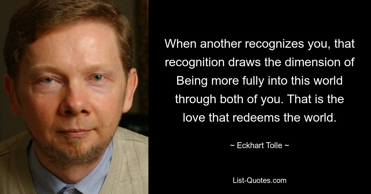 When another recognizes you, that recognition draws the dimension of Being more fully into this world through both of you. That is the love that redeems the world. — © Eckhart Tolle