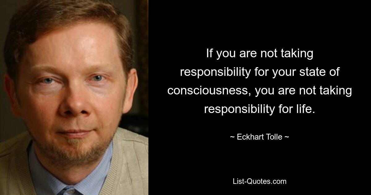 If you are not taking responsibility for your state of consciousness, you are not taking responsibility for life. — © Eckhart Tolle