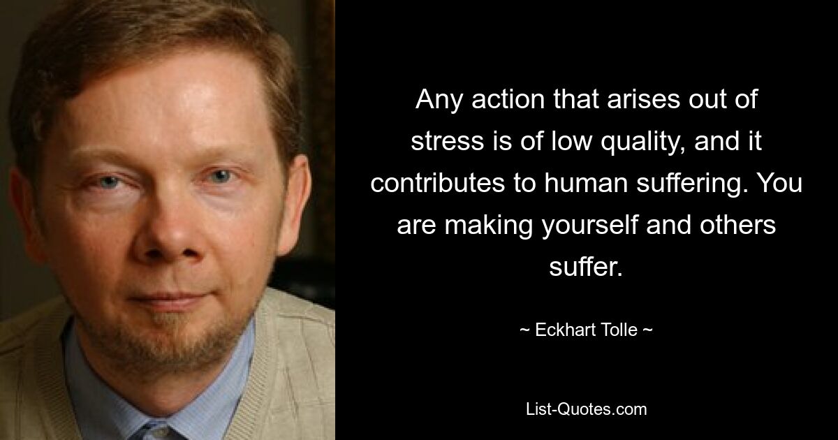 Any action that arises out of stress is of low quality, and it contributes to human suffering. You are making yourself and others suffer. — © Eckhart Tolle