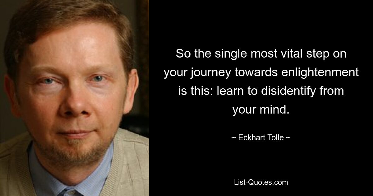 So the single most vital step on your journey towards enlightenment is this: learn to disidentify from your mind. — © Eckhart Tolle