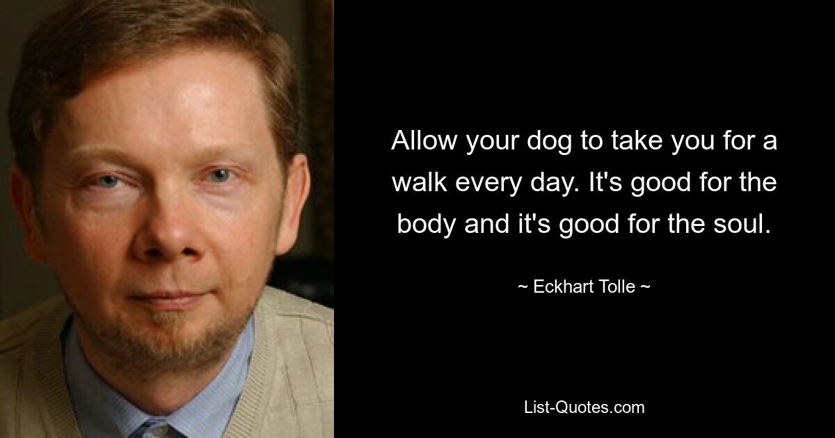 Allow your dog to take you for a walk every day. It's good for the body and it's good for the soul. — © Eckhart Tolle