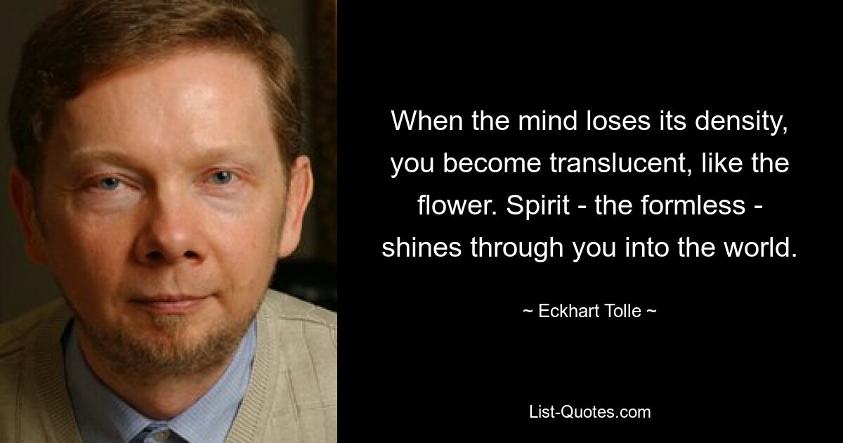 When the mind loses its density, you become translucent, like the flower. Spirit - the formless - shines through you into the world. — © Eckhart Tolle