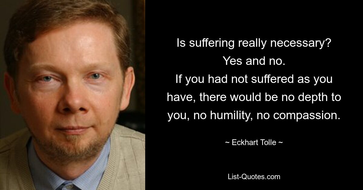 Is suffering really necessary?
Yes and no.
If you had not suffered as you have, there would be no depth to you, no humility, no compassion. — © Eckhart Tolle