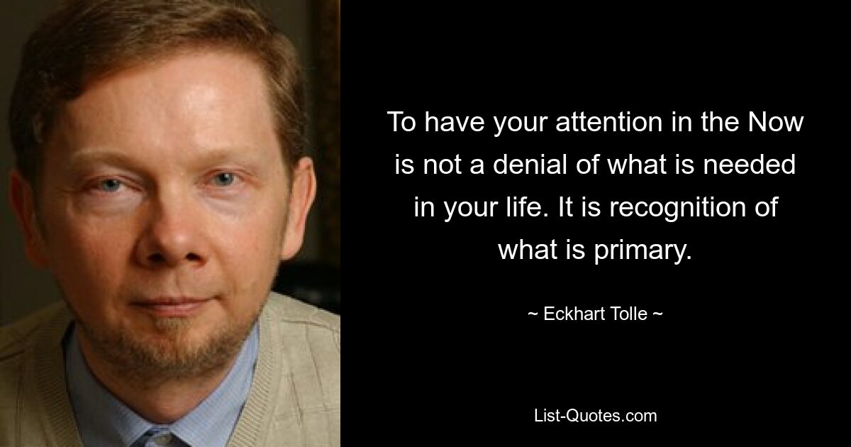 To have your attention in the Now is not a denial of what is needed in your life. It is recognition of what is primary. — © Eckhart Tolle