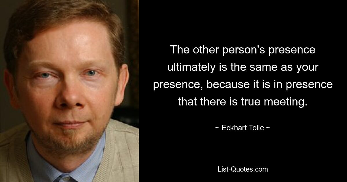 Die Anwesenheit der anderen Person ist letztendlich dasselbe wie Ihre Anwesenheit, denn in der Anwesenheit findet wahre Begegnung statt. — © Eckhart Tolle 