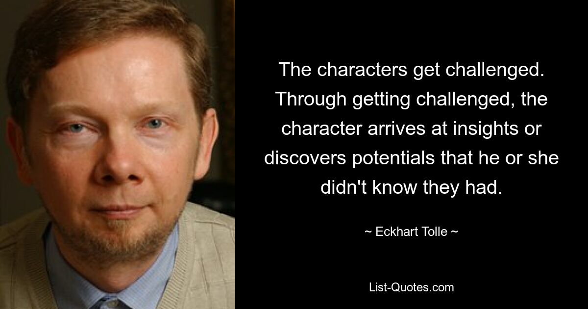 The characters get challenged. Through getting challenged, the character arrives at insights or discovers potentials that he or she didn't know they had. — © Eckhart Tolle