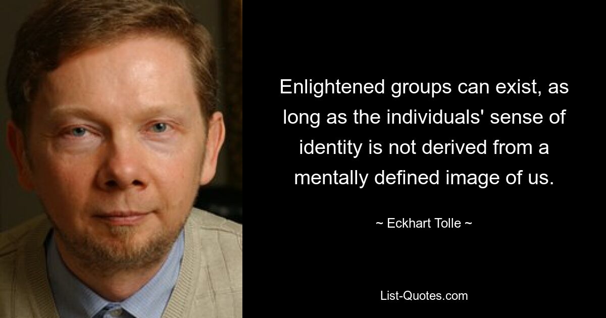 Enlightened groups can exist, as long as the individuals' sense of identity is not derived from a mentally defined image of us. — © Eckhart Tolle