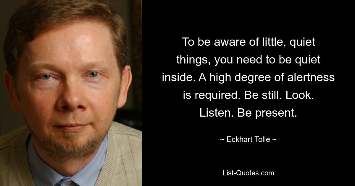 To be aware of little, quiet things, you need to be quiet inside. A high degree of alertness is required. Be still. Look. Listen. Be present. — © Eckhart Tolle