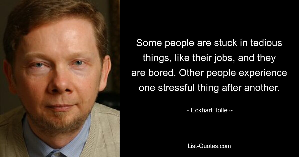 Some people are stuck in tedious things, like their jobs, and they are bored. Other people experience one stressful thing after another. — © Eckhart Tolle