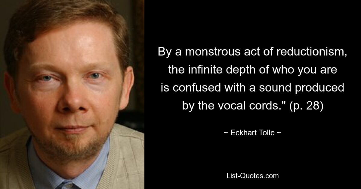 By a monstrous act of reductionism, the infinite depth of who you are is confused with a sound produced by the vocal cords." (p. 28) — © Eckhart Tolle