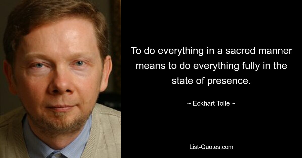 To do everything in a sacred manner means to do everything fully in the state of presence. — © Eckhart Tolle