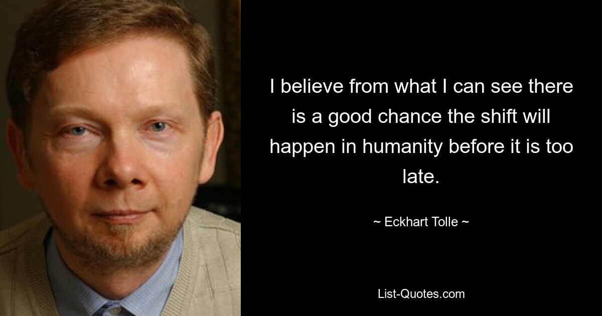 I believe from what I can see there is a good chance the shift will happen in humanity before it is too late. — © Eckhart Tolle