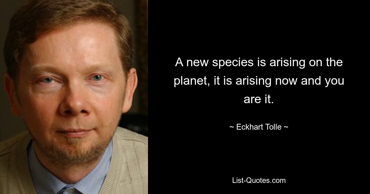 A new species is arising on the planet, it is arising now and you are it. — © Eckhart Tolle