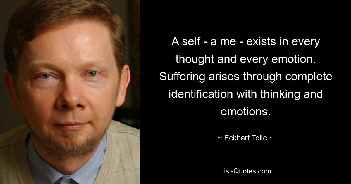 A self - a me - exists in every thought and every emotion. Suffering arises through complete identification with thinking and emotions. — © Eckhart Tolle