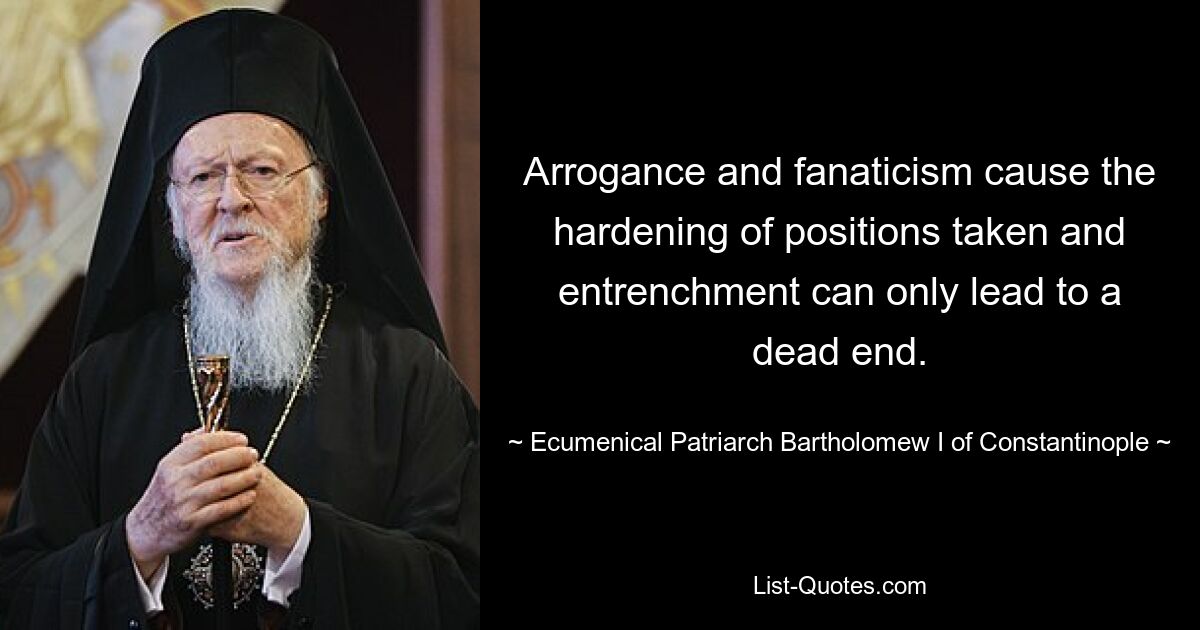 Arrogance and fanaticism cause the hardening of positions taken and entrenchment can only lead to a dead end. — © Ecumenical Patriarch Bartholomew I of Constantinople