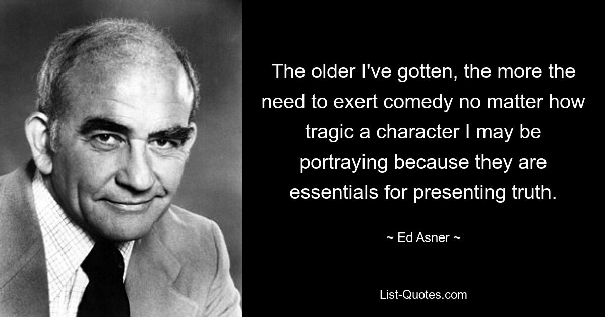 The older I've gotten, the more the need to exert comedy no matter how tragic a character I may be portraying because they are essentials for presenting truth. — © Ed Asner