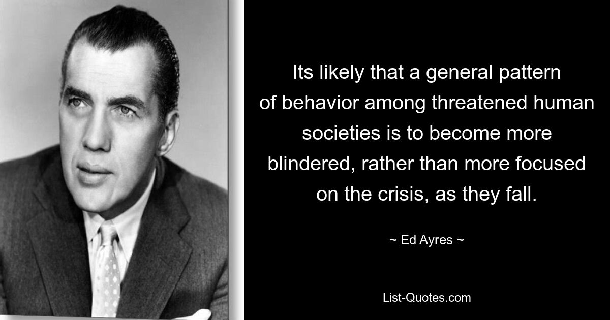 Its likely that a general pattern of behavior among threatened human societies is to become more blindered, rather than more focused on the crisis, as they fall. — © Ed Ayres