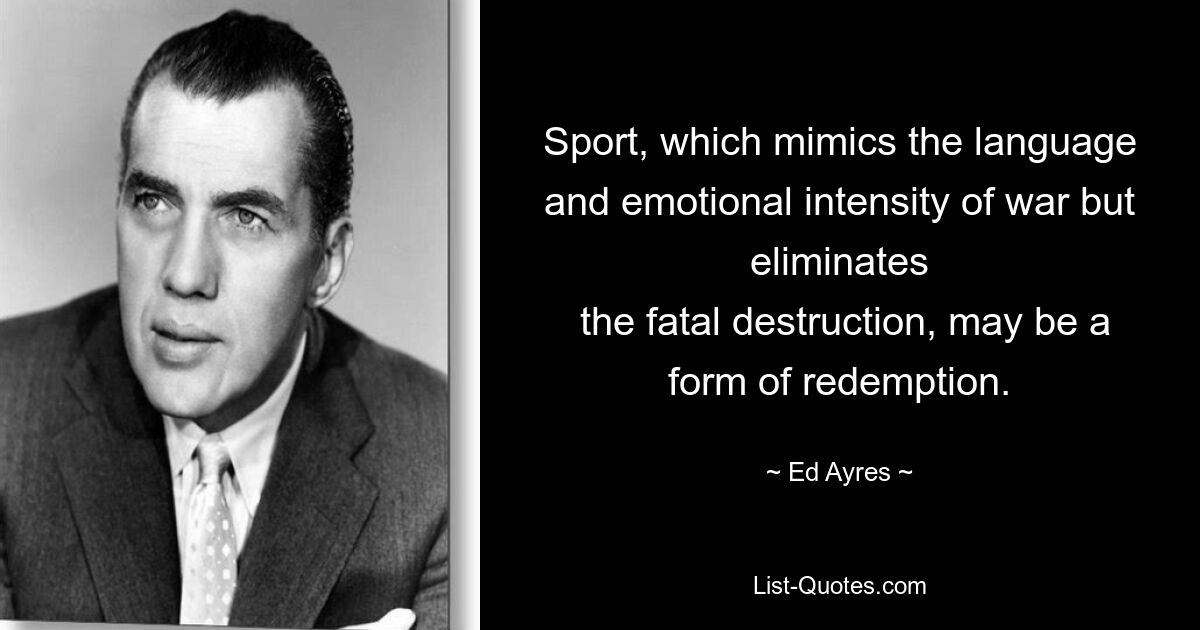 Sport, which mimics the language and emotional intensity of war but eliminates
 the fatal destruction, may be a form of redemption. — © Ed Ayres