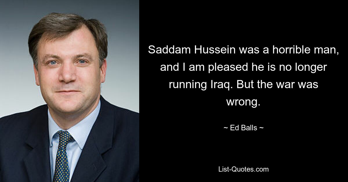 Saddam Hussein was a horrible man, and I am pleased he is no longer running Iraq. But the war was wrong. — © Ed Balls