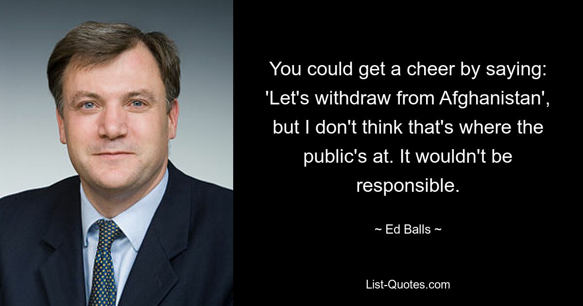 You could get a cheer by saying: 'Let's withdraw from Afghanistan', but I don't think that's where the public's at. It wouldn't be responsible. — © Ed Balls