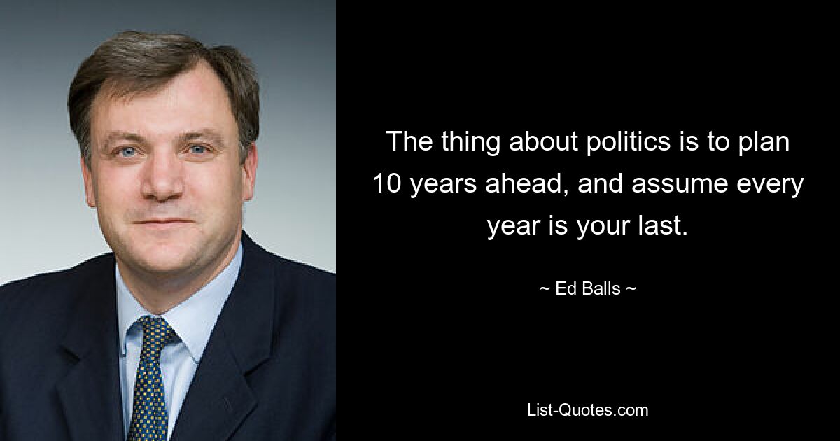 The thing about politics is to plan 10 years ahead, and assume every year is your last. — © Ed Balls