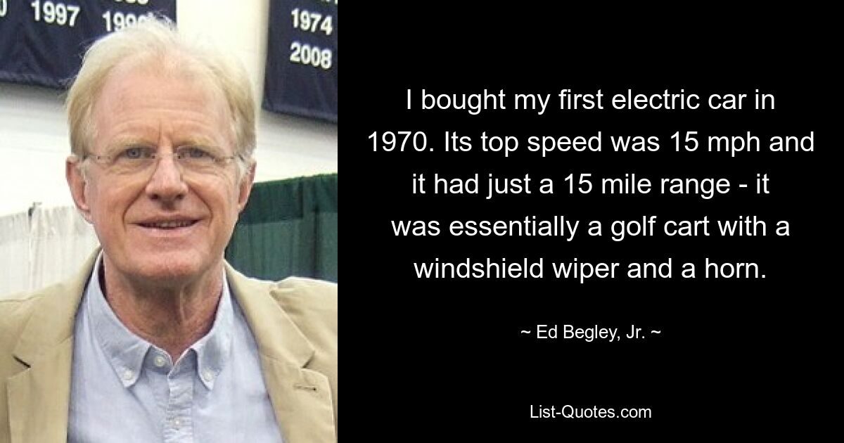 I bought my first electric car in 1970. Its top speed was 15 mph and it had just a 15 mile range - it was essentially a golf cart with a windshield wiper and a horn. — © Ed Begley, Jr.