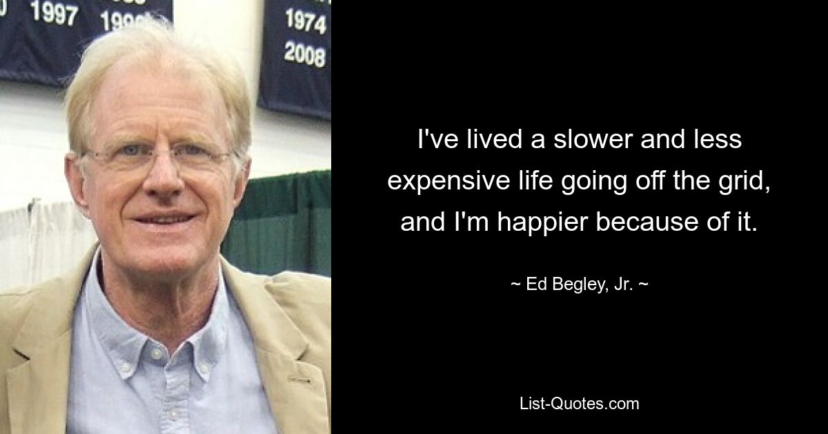 I've lived a slower and less expensive life going off the grid, and I'm happier because of it. — © Ed Begley, Jr.